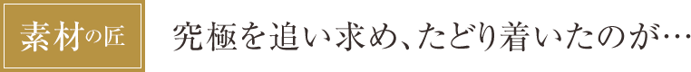 [素材の匠] 究極を追い求め、たどり着いたのが…