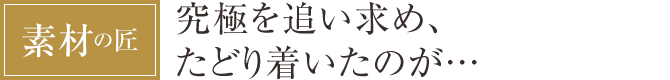 [素材の匠] 究極を追い求め、たどり着いたのが…