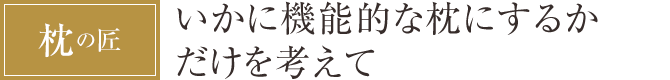 [枕の匠] いかに機能的な枕にするかだけを考えて