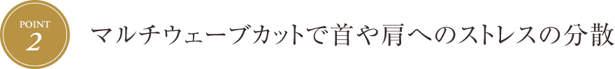 [Point.2] マルチウェーブカットで首や肩へのストレスの分散