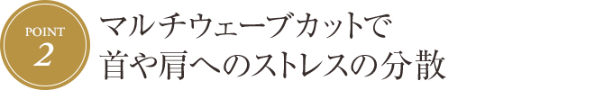 [Point.2] マルチウェーブカットで首や肩へのストレスの分散