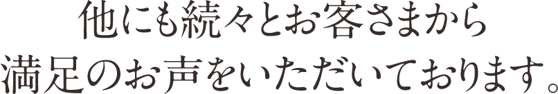 他にも続々とお客さまから満足のお声をいただいております。