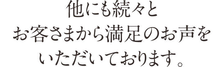 他にも続々とお客さまから満足のお声をいただいております。