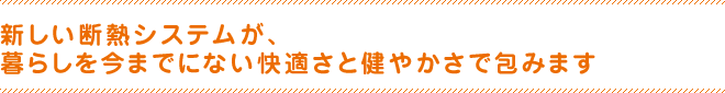 新しい断熱システムが、暮らしを今までにない快適さと健やかさで包みます