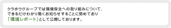 クラボウグループでは環境保全への取り組みについて、できるだけわかり易くお知らせすることに努めており「環境レポート」として公開しております。