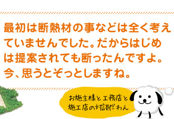 最初は断熱材の事などは全く考えていませんでした。だからはじめは提案されても断ったんですよ。今、思うとぞっとしますね。