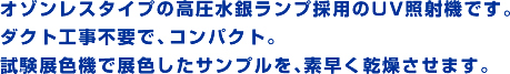 オゾンレスタイプの高圧水銀ランプ採用のUV照射機です。ダクト工事不要で、コンパクト。試験展色機で展色したサンプルを、素早く乾燥させます。