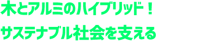 木とアルミのハイブリッド！サステナブル社会を支える夢の建材。