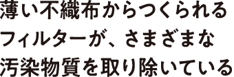 薄い不織布からつくられるフィルターが、さまざまな汚染物質を取り除いている