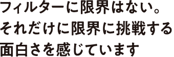 フィルターに限界はない。それだけに限界に挑戦する面白さを感じています