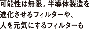 可能性は無限。半導体製造を進化させるフィルターや、人を元気にするフィルターも