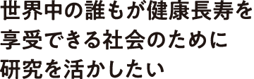 世界中の誰もが健康長寿を享受できる社会のために研究を活かしたい