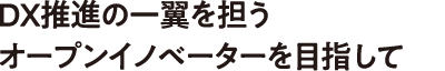 DX推進の一翼を担うオープンイノベーターを目指して