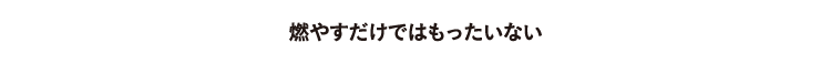 燃やすだけではもったいない