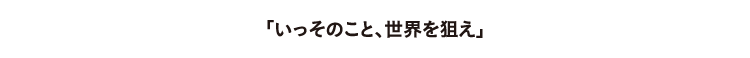 いっそのこと世界を狙え